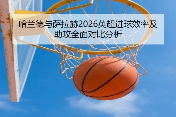 哈兰德与萨拉赫2026英超进球效率及助攻全面对比分析